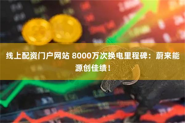线上配资门户网站 8000万次换电里程碑：蔚来能源创佳绩！