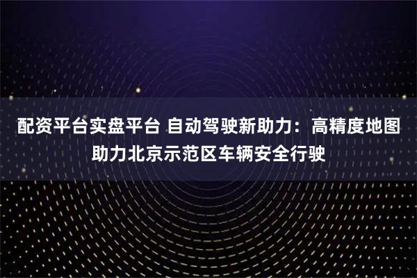 配资平台实盘平台 自动驾驶新助力：高精度地图助力北京示范区车辆安全行驶
