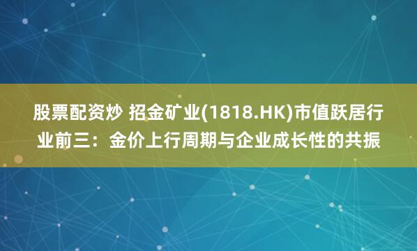 股票配资炒 招金矿业(1818.HK)市值跃居行业前三：金价上行周期与企业成长性的共振