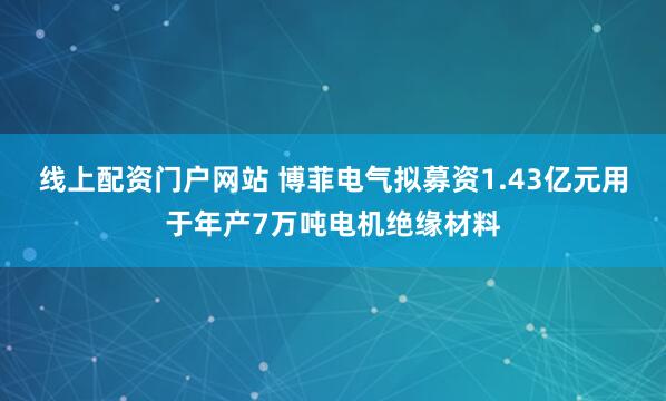 线上配资门户网站 博菲电气拟募资1.43亿元用于年产7万吨电机绝缘材料