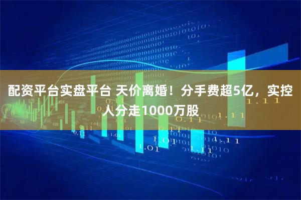 配资平台实盘平台 天价离婚！分手费超5亿，实控人分走1000万股