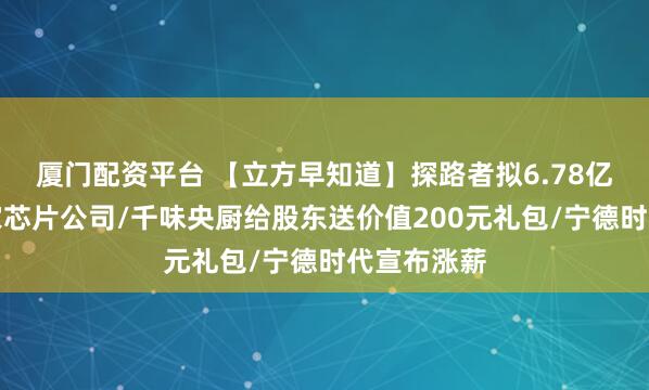 厦门配资平台 【立方早知道】探路者拟6.78亿元收购两家芯片公司/千味央厨给股东送价值200元礼包/宁德时代宣布涨薪