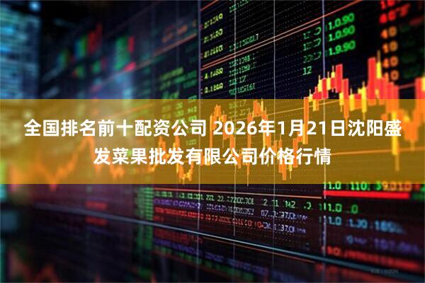 全国排名前十配资公司 2026年1月21日沈阳盛发菜果批发有限公司价格行情