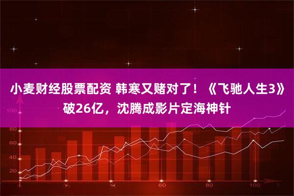 小麦财经股票配资 韩寒又赌对了！《飞驰人生3》破26亿，沈腾成影片定海神针