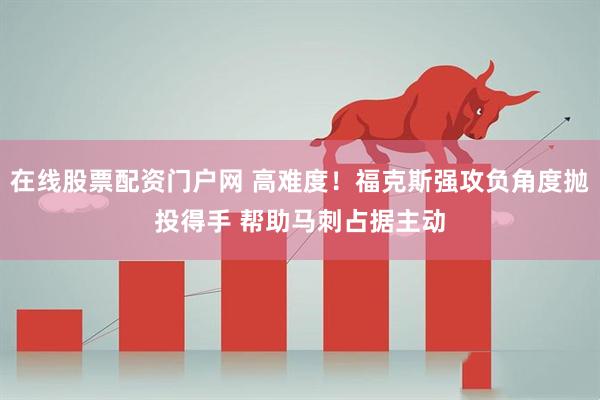 在线股票配资门户网 高难度！福克斯强攻负角度抛投得手 帮助马刺占据主动