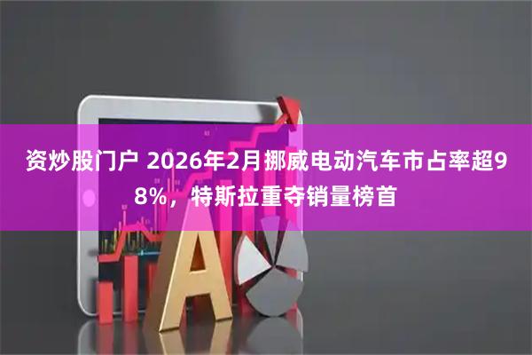 资炒股门户 2026年2月挪威电动汽车市占率超98%，特斯拉重夺销量榜首
