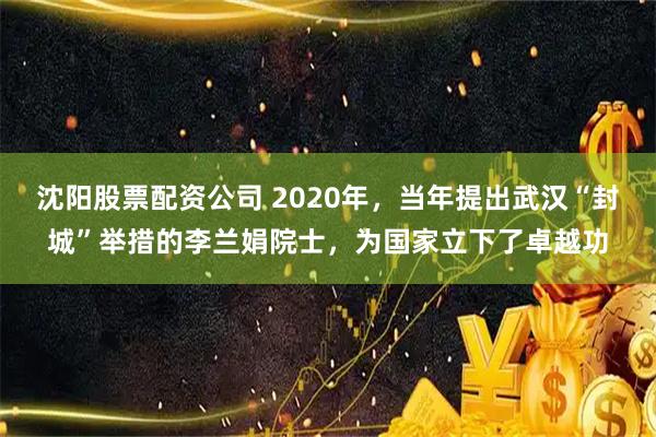 沈阳股票配资公司 2020年，当年提出武汉“封城”举措的李兰娟院士，为国家立下了卓越功
