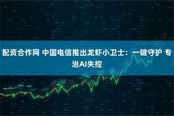 配资合作网 中国电信推出龙虾小卫士：一键守护 专治AI失控
