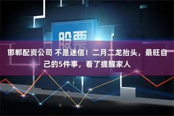 邯郸配资公司 不是迷信！二月二龙抬头，最旺自己的5件事，看了提醒家人