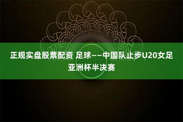 正规实盘股票配资 足球——中国队止步U20女足亚洲杯半决赛