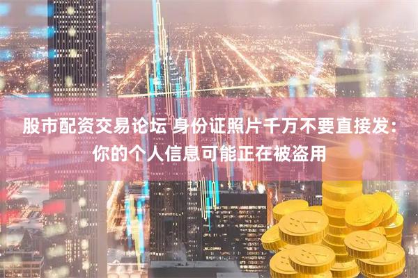 股市配资交易论坛 身份证照片千万不要直接发：你的个人信息可能正在被盗用