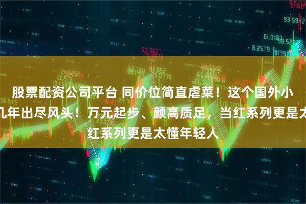 股票配资公司平台 同价位简直虐菜！这个国外小众牌子近几年出尽风头！万元起步、颜高质足，当红系列更是太懂年轻人
